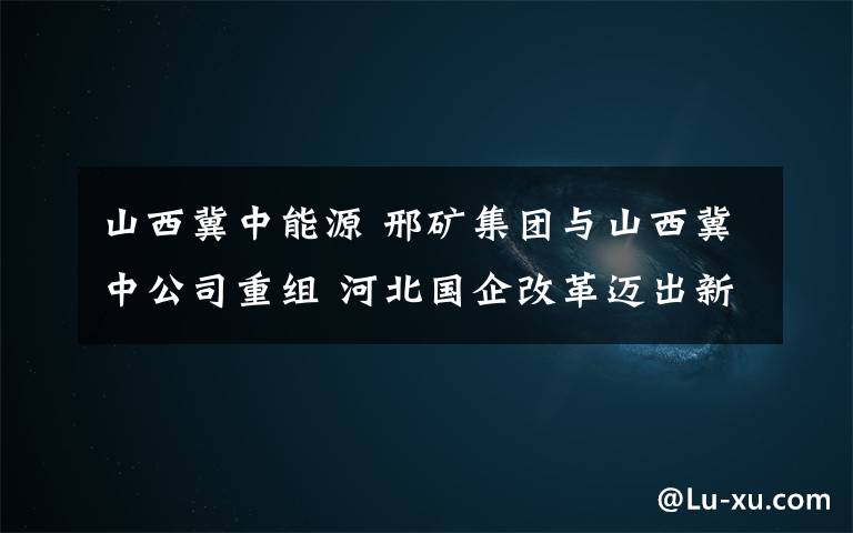 山西冀中能源 邢矿集团与山西冀中公司重组 河北国企改革迈出新步伐
