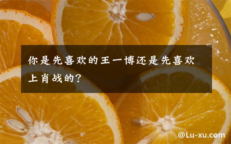 你是先喜欢的王一博还是先喜欢上肖战的?