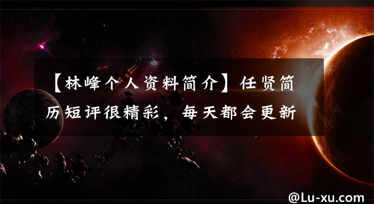 【林峰个人资料简介】任贤简历短评很精彩，每天都会更新。