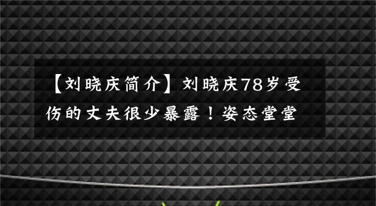 【刘晓庆简介】刘晓庆78岁受伤的丈夫很少暴露！姿态堂堂正正，精神饱满，曾为爱情辛苦过三十多年。