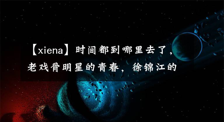 【xiena】时间都到哪里去了，老戏骨明星的青春，徐锦江的发型谁能控制？