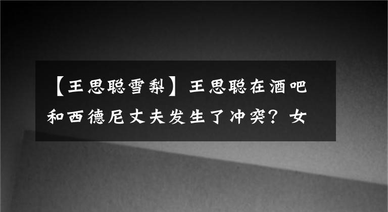 【王思聪雪梨】王思聪在酒吧和西德尼丈夫发生了冲突?女朋友中唯独他们俩自我