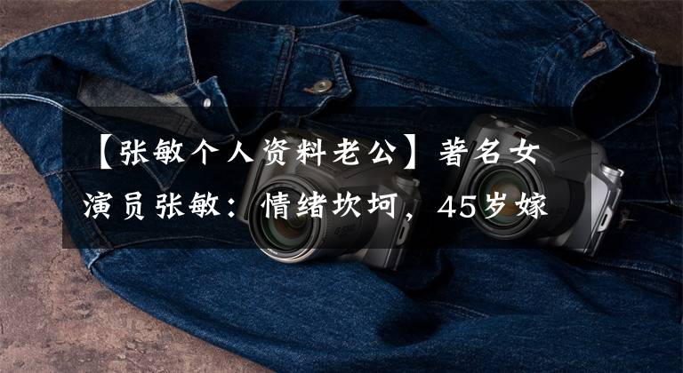 【张敏个人资料老公】著名女演员张敏:情绪坎坷,45岁嫁给了内地的小丈夫,但婚姻幸福令人遗憾