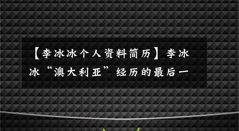 【李冰冰个人资料简历】李冰冰“澳大利亚”经历的最后一个疑点要说清楚。