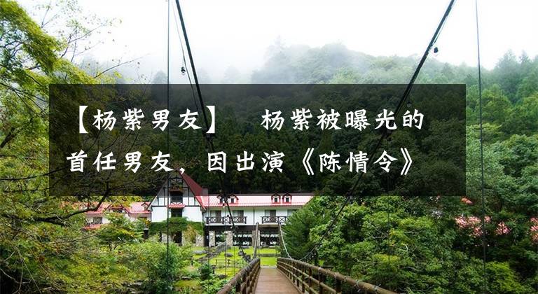 【杨紫男友】杨紫被曝光的首任男友,因出演《陈情令》走红,如今颜值变化大