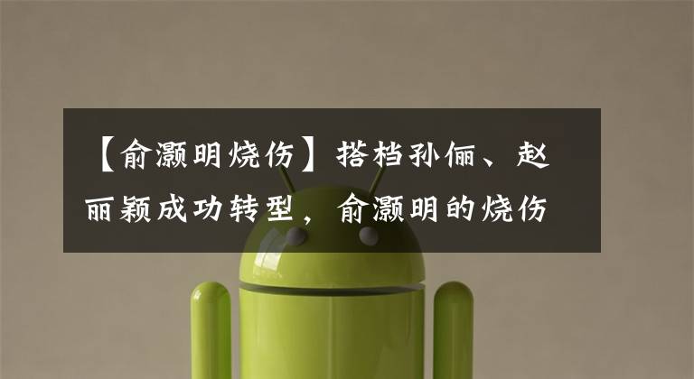 【俞灏明烧伤】搭档孙俪、赵丽颖成功转型，俞灏明的烧伤意外如今变因祸得福
