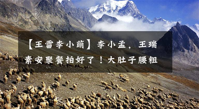 【王雷李小萌】李小孟,王瑞素安聚餐拍好了!大肚子腰粗地跳了一圈,在街上飞吻,表现得很机智