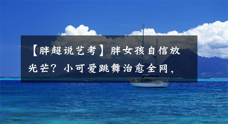 【胖超说艺考】胖女孩自信放光芒？小可爱跳舞治愈全网，演古装丫鬟唐风十足