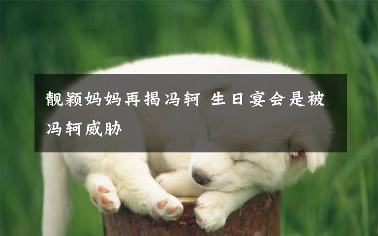 靓颖妈妈再揭冯轲 生日宴会是被冯轲威胁