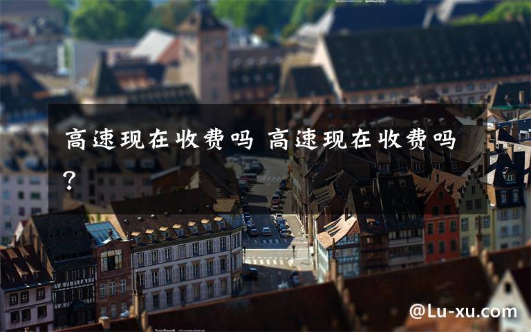 高速现在收费吗 高速现在收费吗?