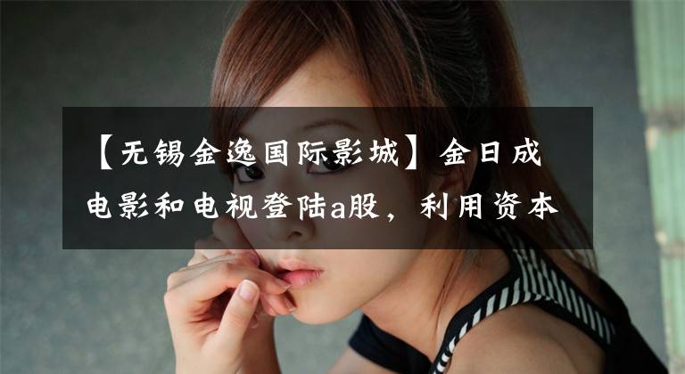 【无锡金逸国际影城】金日成电影和电视登陆a股，利用资本扩大强势。