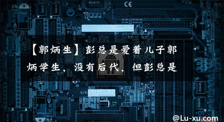 【郭炳生】彭总是爱着儿子郭炳学生，没有后代，但彭总是无法抹去痛苦