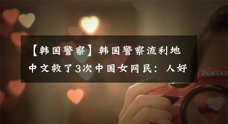【韩国警察】韩国警察流利地中文救了3次中国女网民:人好,颜值仍然很高