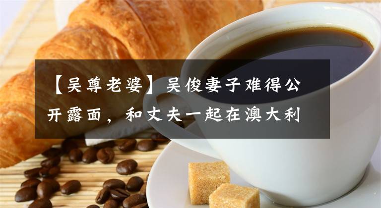 【吴尊老婆】吴俊妻子难得公开露面，和丈夫一起在澳大利亚网络上露面，24年来低调恋爱，颜值很高。