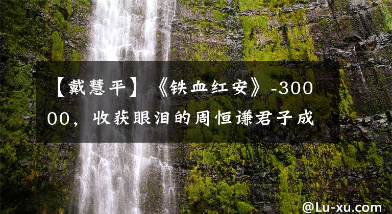 【戴慧平】《铁血红安》-30000,收获眼泪的周恒谦君子成为最大的惊喜。