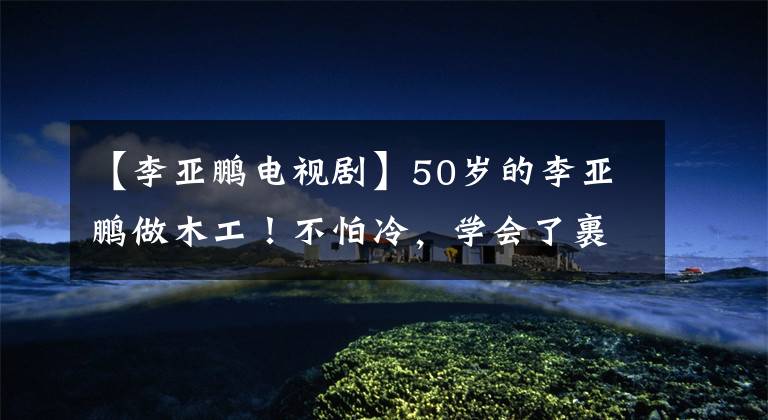【李亚鹏电视剧】50岁的李亚鹏做木工!不怕冷,学会了裹棉衣砍树,脸上的皮肤耷拉下来,看起来有点老