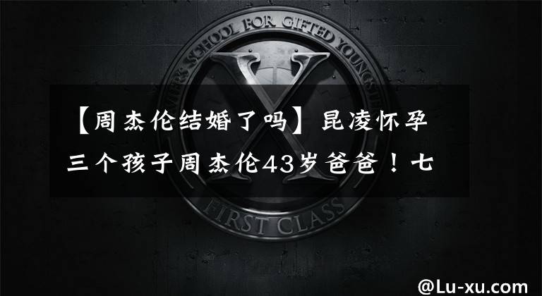 【周杰伦结婚了吗】昆凌怀孕三个孩子周杰伦43岁爸爸！七年的婚姻主动一直是宠爱处的狂魔