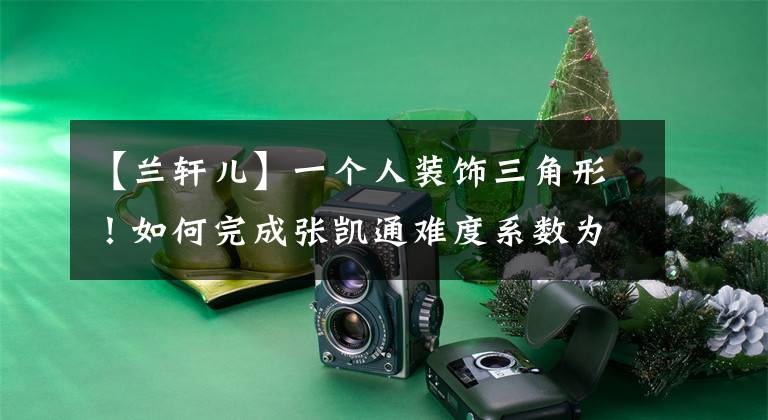 【兰轩儿】一个人装饰三角形！如何完成张凯通难度系数为5.0的裂变表演？