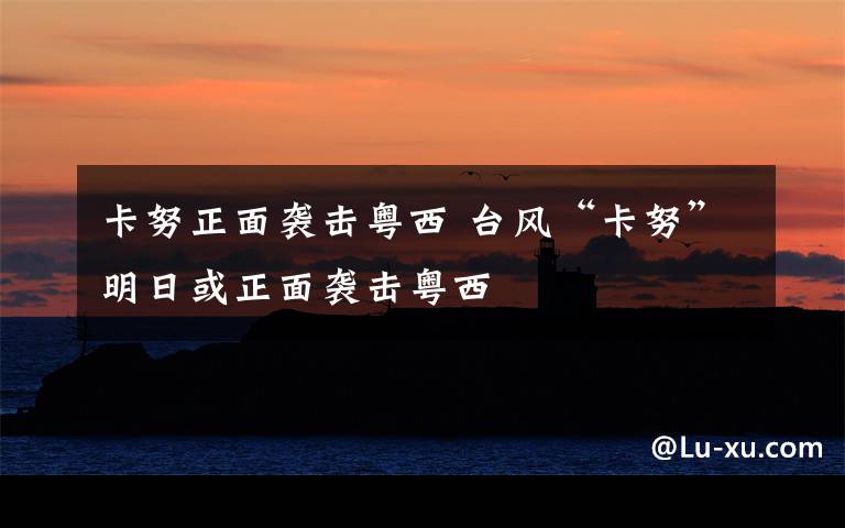 卡努正面袭击粤西 台风“卡努”明日或正面袭击粤西