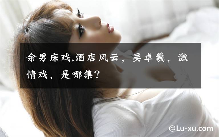 余男床戏,酒店风云，吴卓羲，激情戏，是哪集？