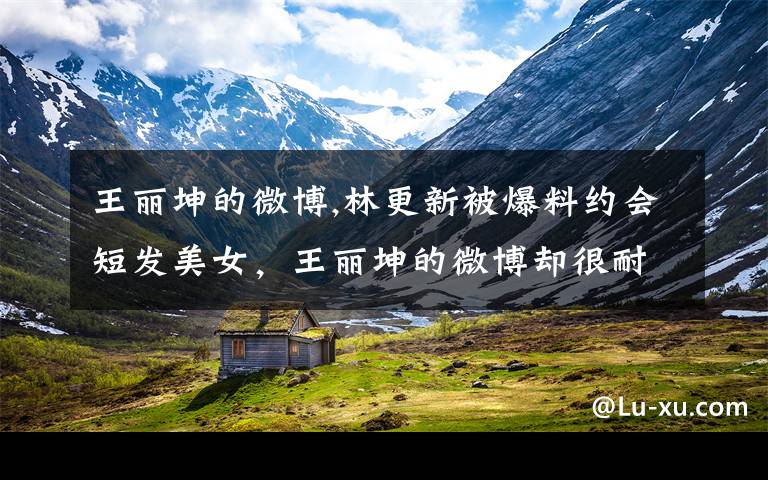 王丽坤的微博,林更新被爆料约会短发美女，王丽坤的微博却很耐人寻味，他们两曾经是一对儿？