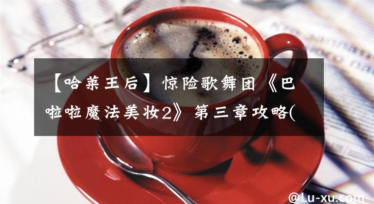 【哈莱王后】惊险歌舞团《巴啦啦魔法美妆2》第三章攻略(2份)