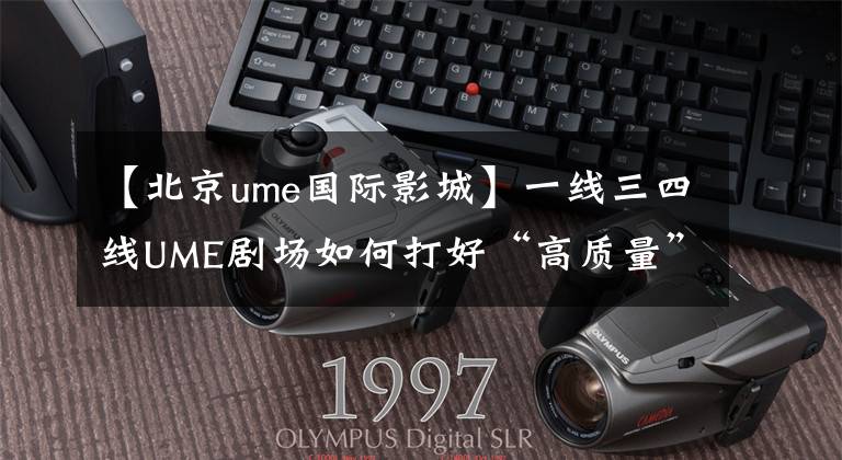 【北京ume国际影城】一线三四线UME剧场如何打好“高质量”的牌?
