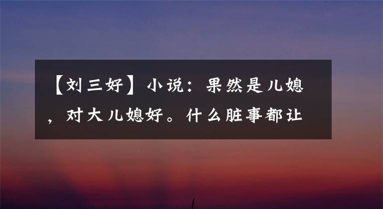 【刘三好】小说:果然是儿媳,对大儿媳好。什么脏事都让你媳妇做吧。