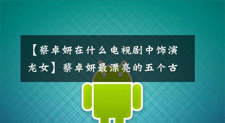 【蔡卓妍在什么电视剧中饰演龙女】蔡卓妍最漂亮的五个古装角色,青青垫底,她整整漂亮了七年!