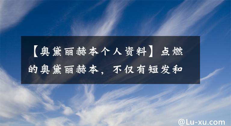 【奥黛丽赫本个人资料】点燃的奥黛丽赫本，不仅有短发和小黑礼服。