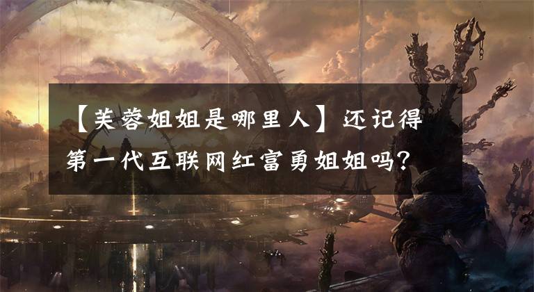 【芙蓉姐姐是哪里人】还记得第一代互联网红富勇姐姐吗?她现在是媒体公司的老板吗?