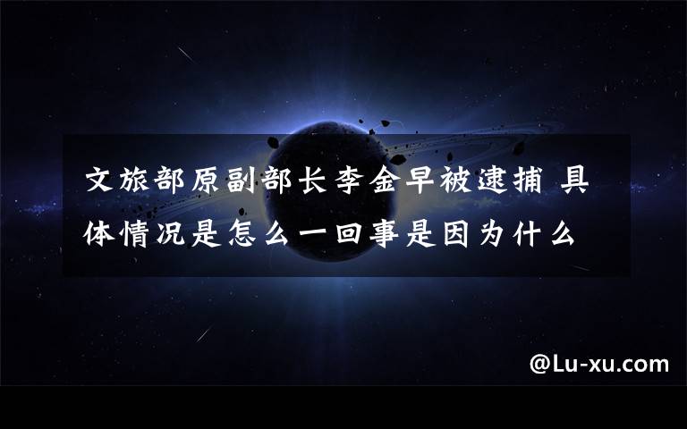 文旅部原副部长李金早被逮捕 具体情况是怎么一回事是因为什么