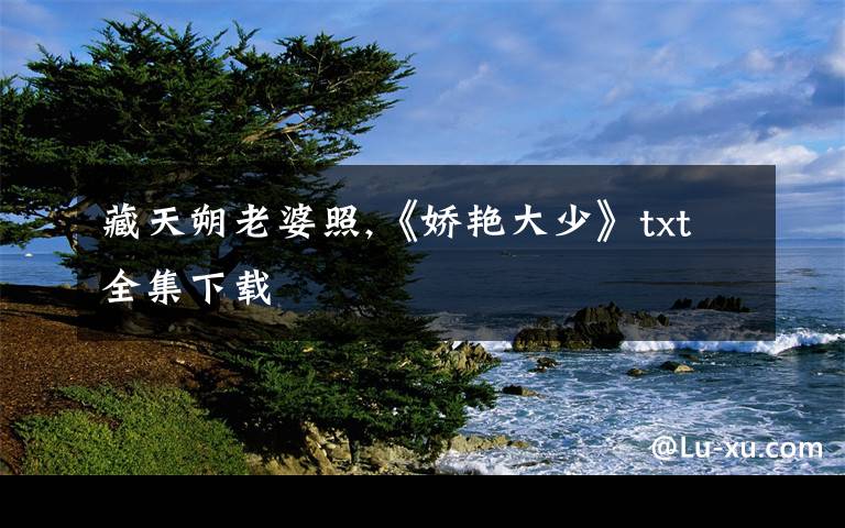 藏天朔老婆照,《娇艳大少》txt全集下载