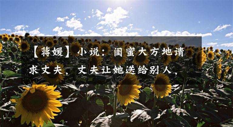 【蒋媛】小说：闺蜜大方地请求丈夫，丈夫让她送给别人，他看到了感情后悔