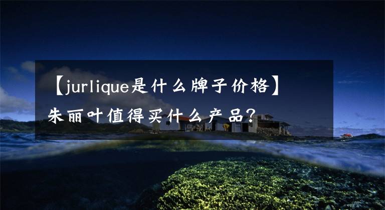 【jurlique是什么牌子价格】朱丽叶值得买什么产品?