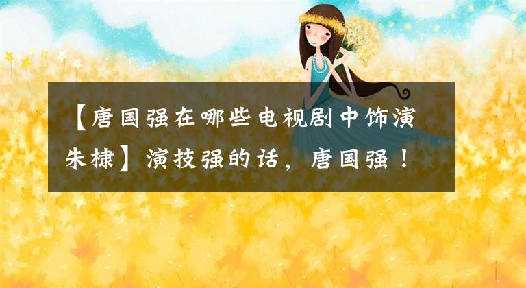 【唐国强在哪些电视剧中饰演朱棣】演技强的话,唐国强!
