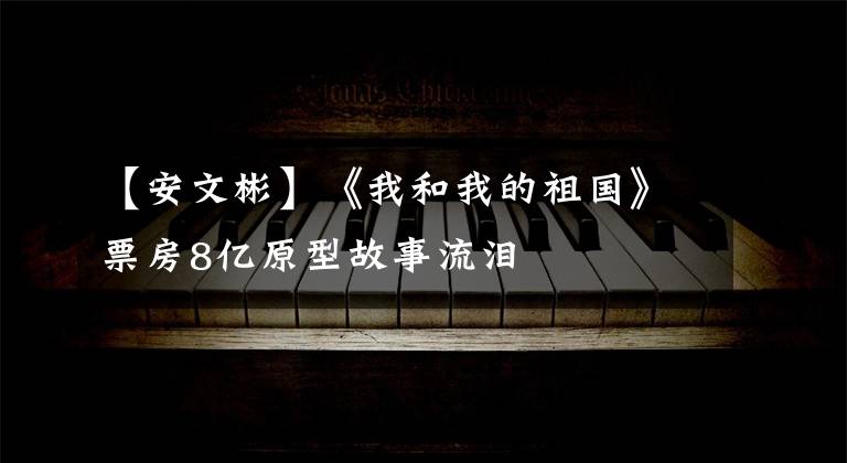【安文彬】《我和我的祖国》票房8亿原型故事流泪
