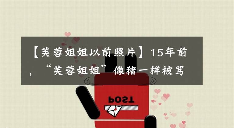 【芙蓉姐姐以前照片】15年前,“芙蓉姐姐”像猪一样被骂,被男朋友背叛,现在抱着4栋豪宅。
