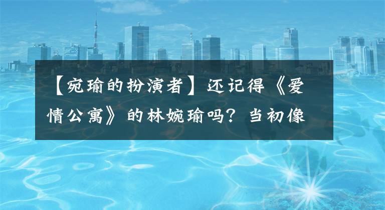 【宛瑜的扮演者】还记得《爱情公寓》的林婉瑜吗?当初像花一样美丽,现在33岁了,无法辨认