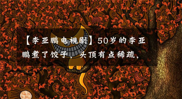 【李亚鹏电视剧】50岁的李亚鹏煮了饺子,头顶有点稀疏,穿着毛衣不小心露出了秋装。