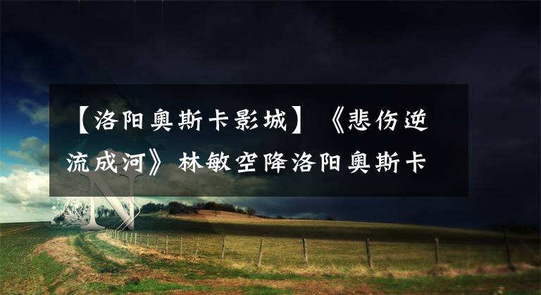 【洛阳奥斯卡影城】《悲伤逆流成河》林敏空降洛阳奥斯卡新都回荣成,诉说与众不同的青春~