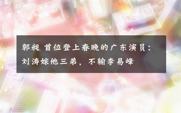 郭昶 首位登上春晚的广东演员:刘涛嫁他三弟,不输李易峰