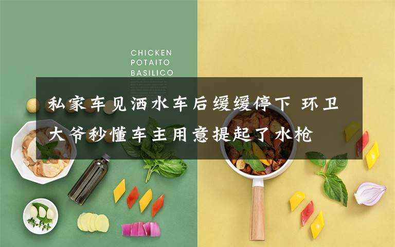 私家车见洒水车后缓缓停下 环卫大爷秒懂车主用意提起了水枪