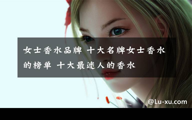 女士香水品牌 十大名牌女士香水的榜单 十大最迷人的香水