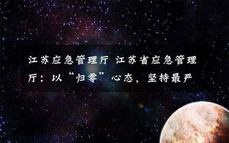 江苏应急管理厅 江苏省应急管理厅:以“归零”心态,坚持最严格安全生产制度