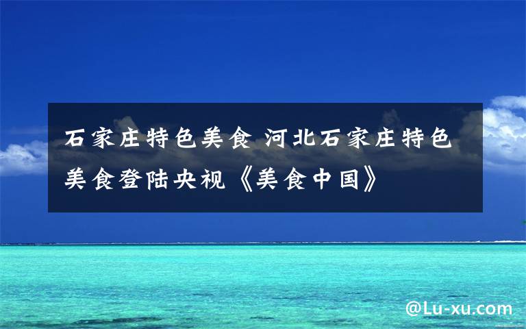 石家庄特色美食 河北石家庄特色美食登陆央视《美食中国》