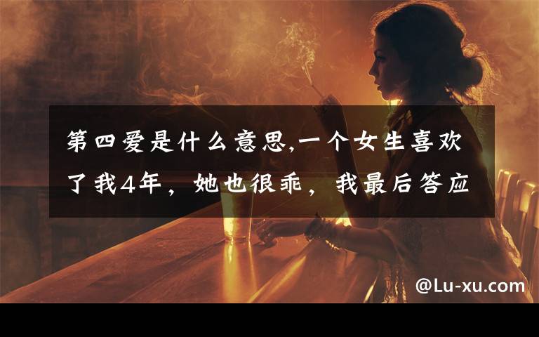 第四爱是什么意思,一个女生喜欢了我4年，她也很乖，我最后答应了。但是我对她不是特别的喜欢，怎么办？