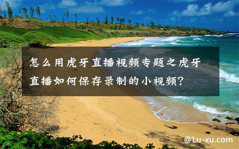 怎么用虎牙直播视频专题之虎牙直播如何保存录制的小视频?