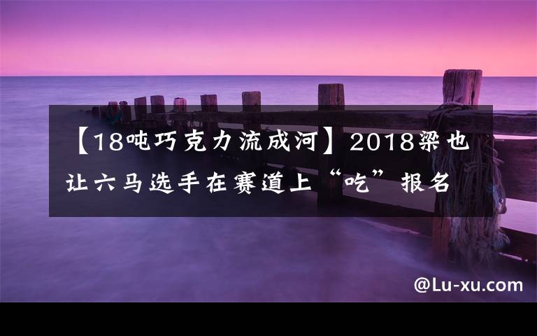 【18吨巧克力流成河】2018梁也让六马选手在赛道上“吃”报名费吧!