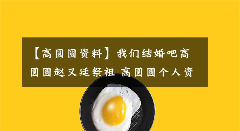 【高圆圆资料】我们结婚吧高圆圆赵又廷祭祖 高圆圆个人资料历任男友曝光